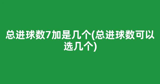 总进球数7加是几个(总进球数可以选几个)