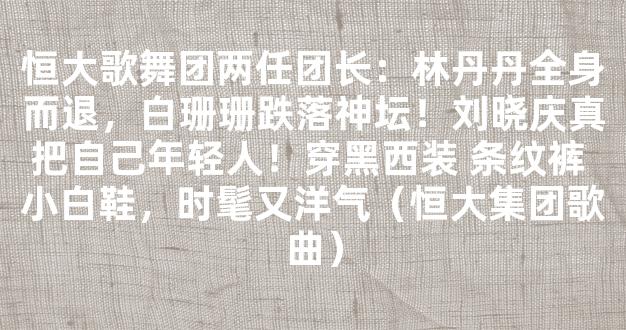 恒大歌舞团两任团长：林丹丹全身而退，白珊珊跌落神坛！刘晓庆真把自己年轻人！穿黑西装 条纹裤 小白鞋，时髦又洋气（恒大集团歌曲）