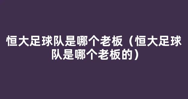 恒大足球队是哪个老板（恒大足球队是哪个老板的）