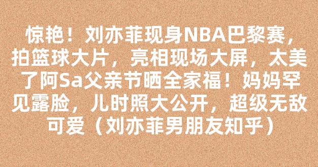 惊艳！刘亦菲现身NBA巴黎赛，拍篮球大片，亮相现场大屏，太美了阿Sa父亲节晒全家福！妈妈罕见露脸，儿时照大公开，超级无敌可爱（刘亦菲男朋友知乎）