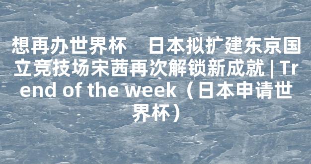 想再办世界杯　日本拟扩建东京国立竞技场宋茜再次解锁新成就 | Trend of the week（日本申请世界杯）