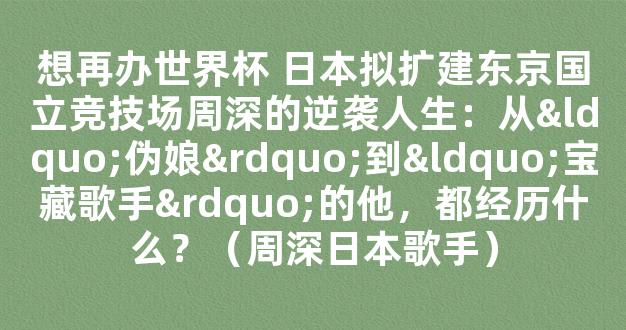 想再办世界杯 日本拟扩建东京国立竞技场周深的逆袭人生：从“伪娘”到“宝藏歌手”的他，都经历什么？（周深日本歌手）