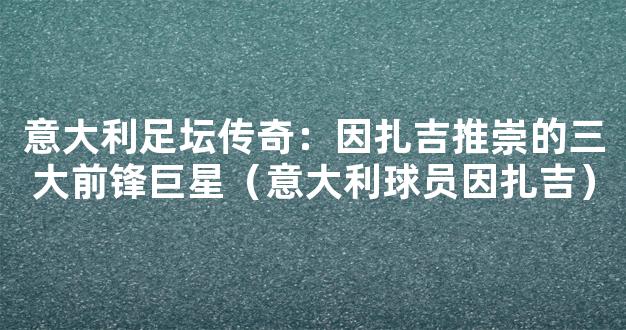 意大利足坛传奇：因扎吉推崇的三大前锋巨星（意大利球员因扎吉）