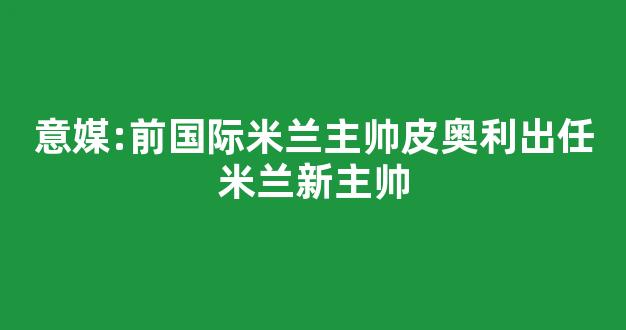 意媒:前国际米兰主帅皮奥利出任米兰新主帅