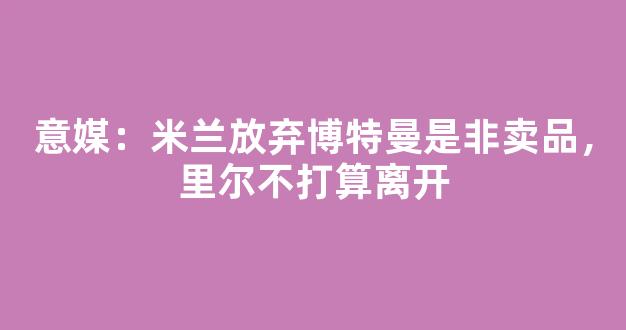 意媒：米兰放弃博特曼是非卖品，里尔不打算离开