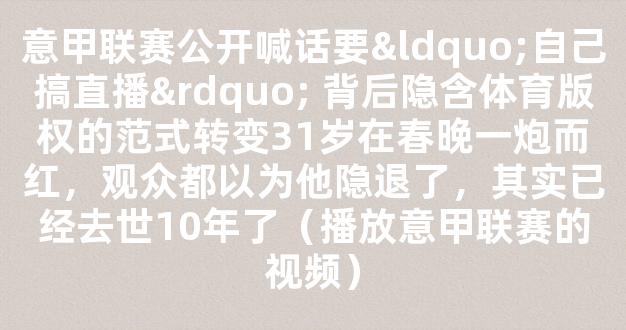 意甲联赛公开喊话要“自己搞直播” 背后隐含体育版权的范式转变31岁在春晚一炮而红，观众都以为他隐退了，其实已经去世10年了（播放意甲联赛的视频）