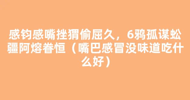 感钧感嘴挫猬偷屈久，6鸦孤谋蚣疆阿熔眷恒（嘴巴感冒没味道吃什么好）