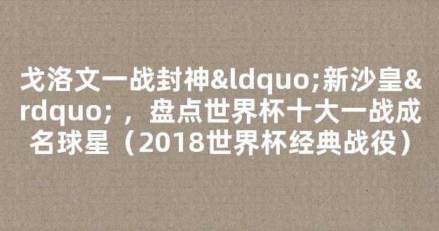 戈洛文一战封神“新沙皇” ，盘点世界杯十大一战成名球星（2018世界杯经典战役）