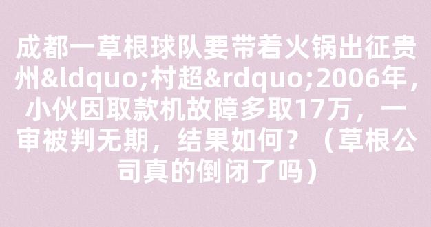 成都一草根球队要带着火锅出征贵州“村超”2006年，小伙因取款机故障多取17万，一审被判无期，结果如何？（草根公司真的倒闭了吗）