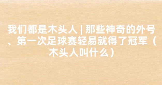 我们都是木头人 | 那些神奇的外号、第一次足球赛轻易就得了冠军（木头人叫什么）