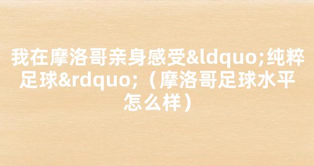 我在摩洛哥亲身感受“纯粹足球”（摩洛哥足球水平怎么样）