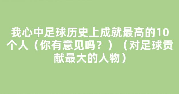 我心中足球历史上成就最高的10个人（你有意见吗？）（对足球贡献最大的人物）