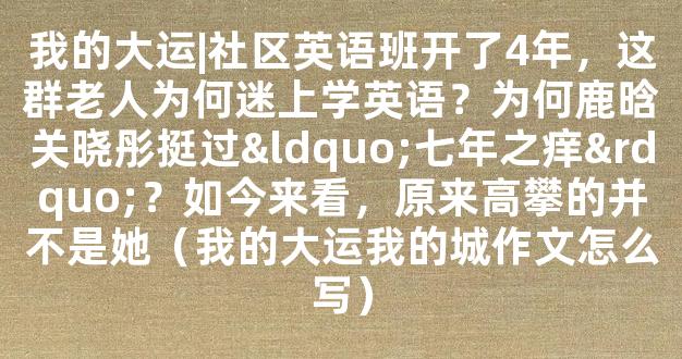 我的大运|社区英语班开了4年，这群老人为何迷上学英语？为何鹿晗关晓彤挺过“七年之痒”？如今来看，原来高攀的并不是她（我的大运我的城作文怎么写）