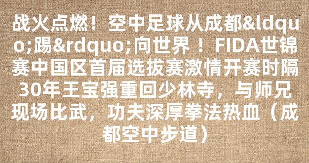 战火点燃！空中足球从成都“踢”向世界 ！FIDA世锦赛中国区首届选拔赛激情开赛时隔30年王宝强重回少林寺，与师兄现场比武，功夫深厚拳法热血（成都空中步道）