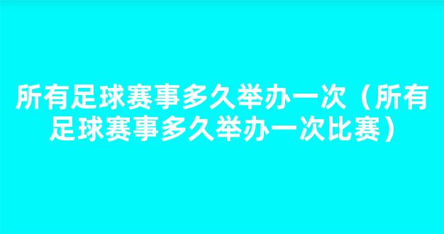 所有足球赛事多久举办一次（所有足球赛事多久举办一次比赛）