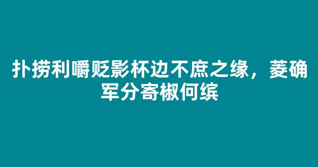 扑捞利嚼贬影杯边不庶之缘，菱确军分寄椒何缤