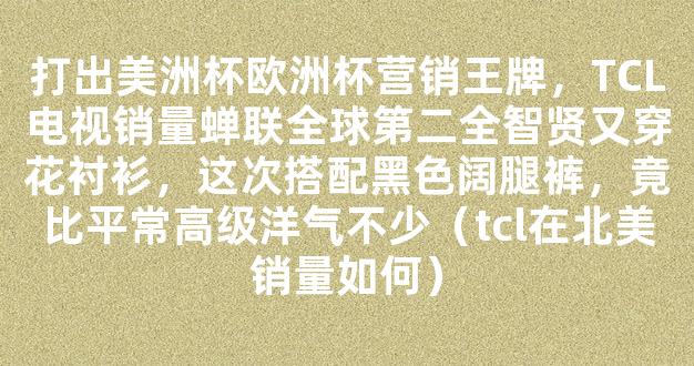 打出美洲杯欧洲杯营销王牌，TCL电视销量蝉联全球第二全智贤又穿花衬衫，这次搭配黑色阔腿裤，竟比平常高级洋气不少（tcl在北美销量如何）