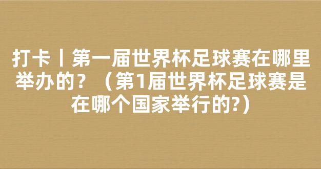 打卡丨第一届世界杯足球赛在哪里举办的？（第1届世界杯足球赛是在哪个国家举行的?）