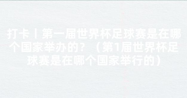 打卡丨第一届世界杯足球赛是在哪个国家举办的？（第1届世界杯足球赛是在哪个国家举行的）