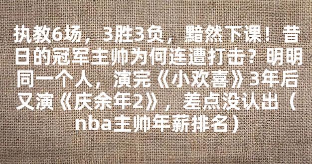 执教6场，3胜3负，黯然下课！昔日的冠军主帅为何连遭打击？明明同一个人，演完《小欢喜》3年后又演《庆余年2》，差点没认出（nba主帅年薪排名）