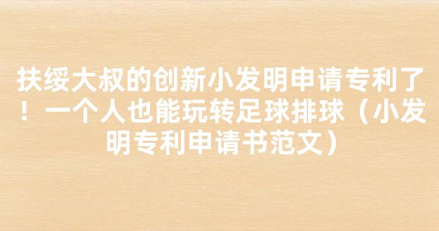 扶绥大叔的创新小发明申请专利了！一个人也能玩转足球排球（小发明专利申请书范文）