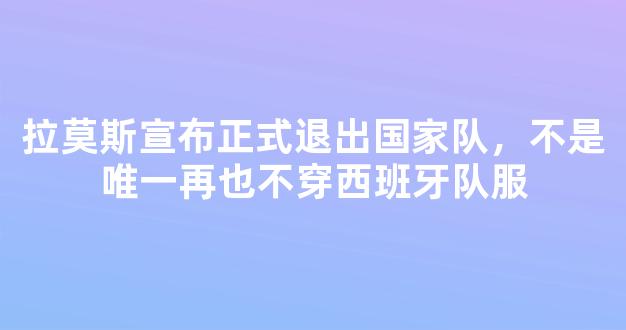 拉莫斯宣布正式退出国家队，不是唯一再也不穿西班牙队服