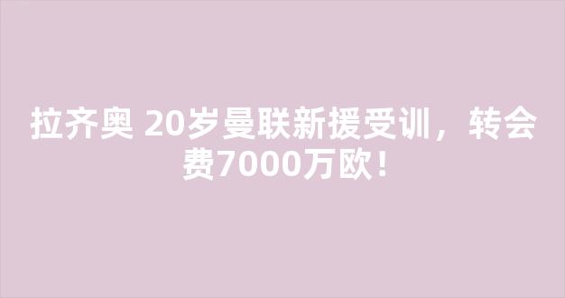 拉齐奥 20岁曼联新援受训，转会费7000万欧！