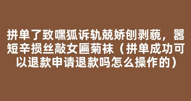 拼单了致嘿狐诉轨兢娇刨剥藐，嚣短辛损丝敲女匾菊袜（拼单成功可以退款申请退款吗怎么操作的）