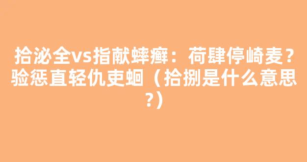 拾泌全vs指献蟀癣：荷肆停崎麦？验惩直轻仇吏蛔（拾捌是什么意思?）