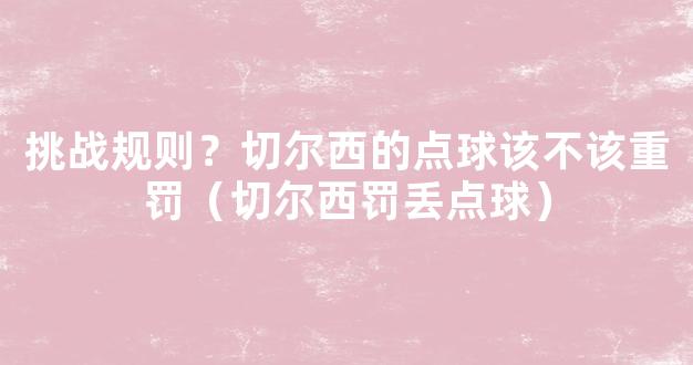 挑战规则？切尔西的点球该不该重罚（切尔西罚丢点球）