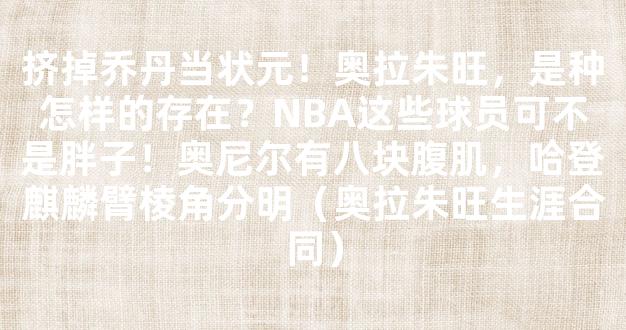 挤掉乔丹当状元！奥拉朱旺，是种怎样的存在？NBA这些球员可不是胖子！奥尼尔有八块腹肌，哈登麒麟臂棱角分明（奥拉朱旺生涯合同）