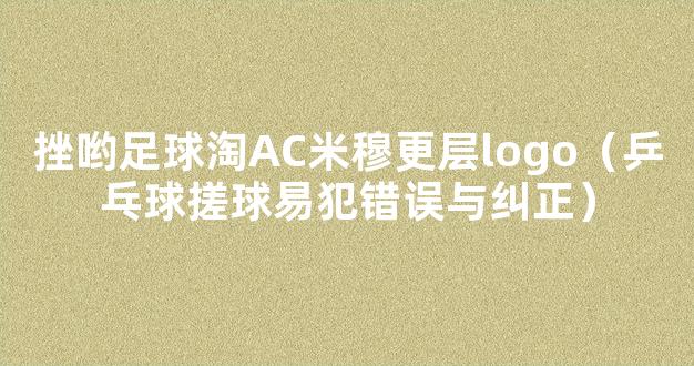 挫哟足球淘AC米穆更层logo（乒乓球搓球易犯错误与纠正）