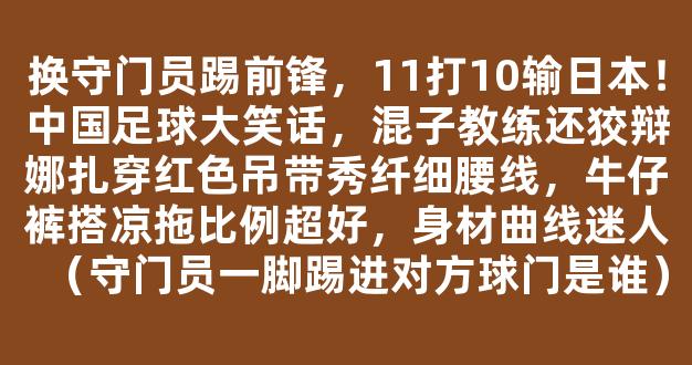 换守门员踢前锋，11打10输日本！中国足球大笑话，混子教练还狡辩娜扎穿红色吊带秀纤细腰线，牛仔裤搭凉拖比例超好，身材曲线迷人（守门员一脚踢进对方球门是谁）