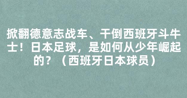 掀翻德意志战车、干倒西班牙斗牛士！日本足球，是如何从少年崛起的？（西班牙日本球员）