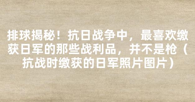 排球揭秘！抗日战争中，最喜欢缴获日军的那些战利品，并不是枪（抗战时缴获的日军照片图片）