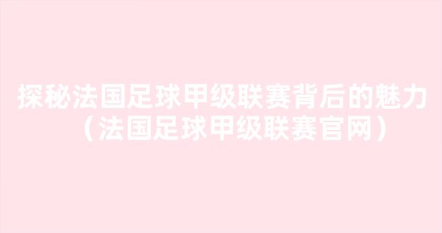 探秘法国足球甲级联赛背后的魅力（法国足球甲级联赛官网）