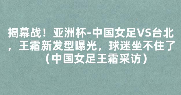 揭幕战！亚洲杯-中国女足VS台北，王霜新发型曝光，球迷坐不住了（中国女足王霜采访）