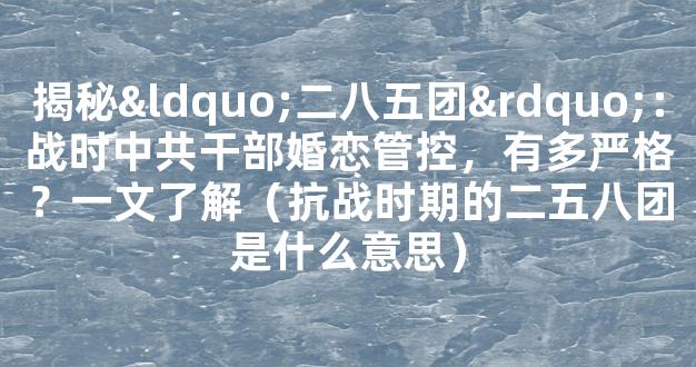 揭秘“二八五团”：战时中共干部婚恋管控，有多严格？一文了解（抗战时期的二五八团是什么意思）