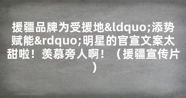 援疆品牌为受援地“添势赋能”明星的官宣文案太甜啦！羡慕旁人啊！（援疆宣传片）