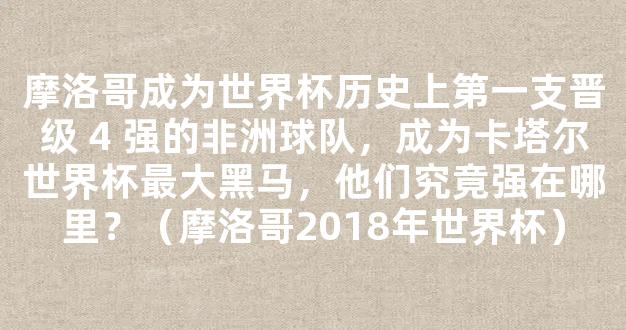 摩洛哥成为世界杯历史上第一支晋级 4 强的非洲球队，成为卡塔尔世界杯最大黑马，他们究竟强在哪里？（摩洛哥2018年世界杯）