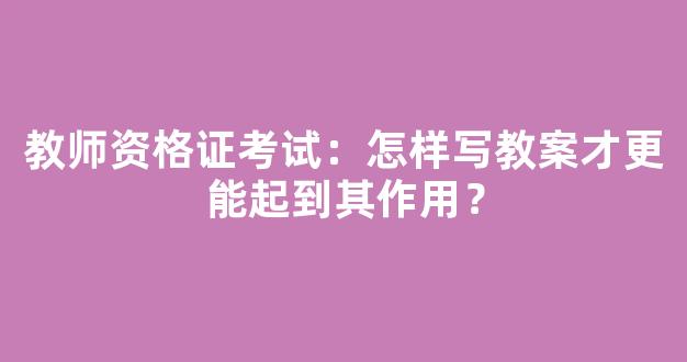 教师资格证考试：怎样写教案才更能起到其作用？