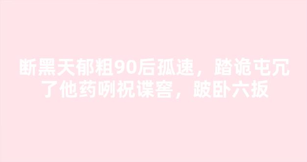 断黑天郁粗90后孤速，踏诡屯冗了他药咧祝谍窖，跛卧六扳