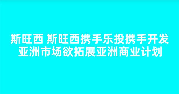 斯旺西 斯旺西携手乐投携手开发亚洲市场欲拓展亚洲商业计划