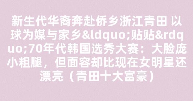 新生代华裔奔赴侨乡浙江青田 以球为媒与家乡“贴贴”70年代韩国选秀大赛：大脸庞小粗腿，但面容却比现在女明星还漂亮（青田十大富豪）