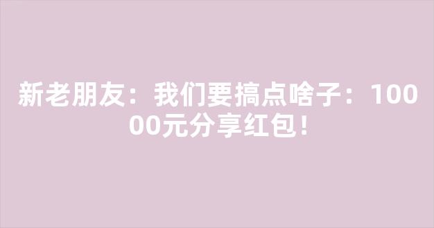 新老朋友：我们要搞点啥子：10000元分享红包！