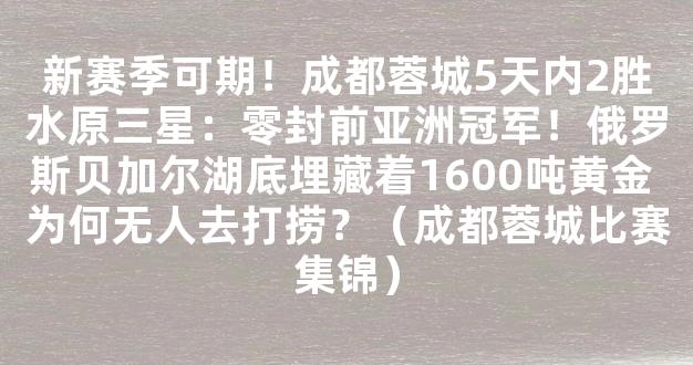 新赛季可期！成都蓉城5天内2胜水原三星：零封前亚洲冠军！俄罗斯贝加尔湖底埋藏着1600吨黄金 为何无人去打捞？（成都蓉城比赛集锦）