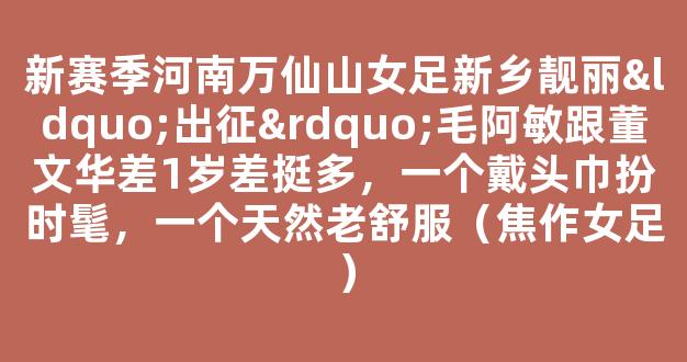 新赛季河南万仙山女足新乡靓丽“出征”毛阿敏跟董文华差1岁差挺多，一个戴头巾扮时髦，一个天然老舒服（焦作女足）