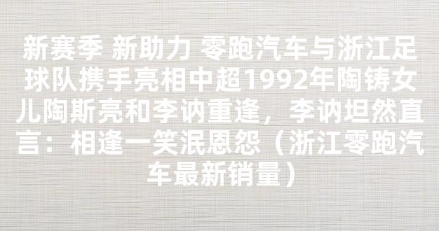 新赛季 新助力 零跑汽车与浙江足球队携手亮相中超1992年陶铸女儿陶斯亮和李讷重逢，李讷坦然直言：相逢一笑泯恩怨（浙江零跑汽车最新销量）