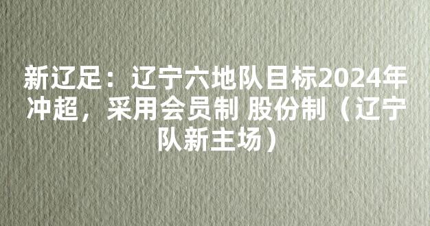 新辽足：辽宁六地队目标2024年冲超，采用会员制 股份制（辽宁队新主场）