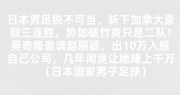 日本男足锐不可当，斩下加拿大豪取三连胜，势如破竹竟只是二队！吴奇隆邀请赵丽颖，出10万入股自己公司，几年间竟让她赚上千万（日本国家男子足球）